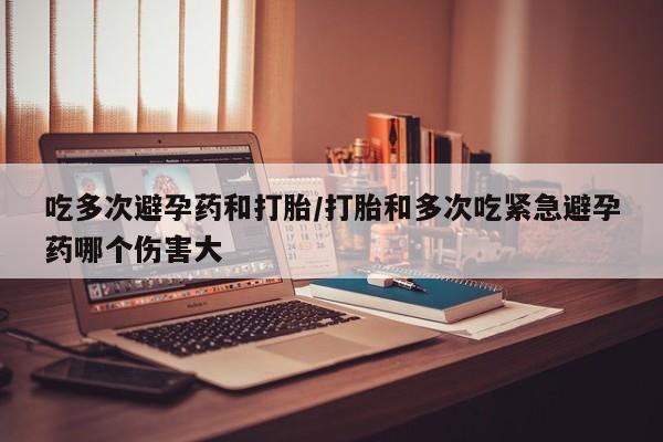 正品堕胎药咨询购买吃多次避孕药和打胎/打胎和多次吃紧急避孕药哪个伤害大