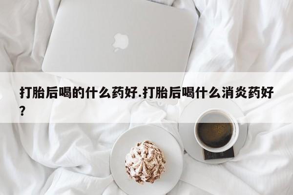 正品堕胎药咨询购买打胎后喝的什么药好.打胎后喝什么消炎药好？