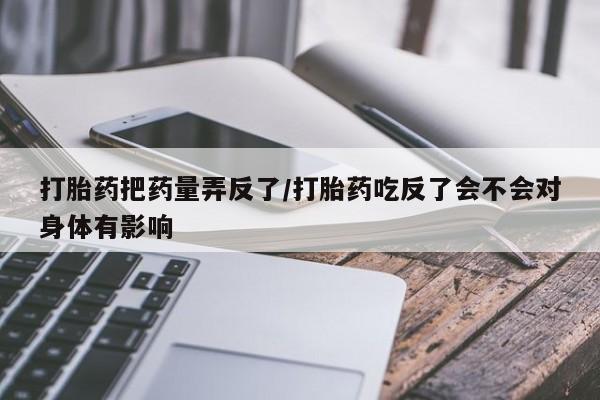正品堕胎药咨询购买打胎药把药量弄反了/打胎药吃反了会不会对身体有影响