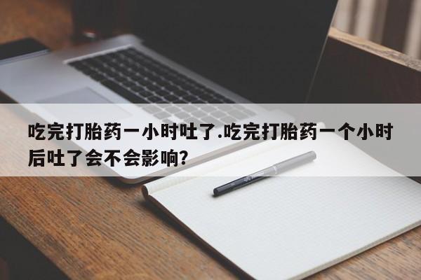 正品堕胎药咨询购买吃完打胎药一小时吐了.吃完打胎药一个小时后吐了会不会影响？