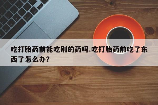 正品堕胎药咨询购买吃打胎药前能吃别的药吗.吃打胎药前吃了东西了怎么办？