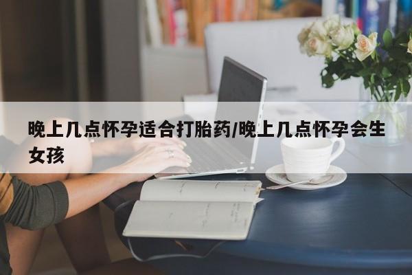 正品堕胎药咨询购买晚上几点怀孕适合打胎药/晚上几点怀孕会生女孩
