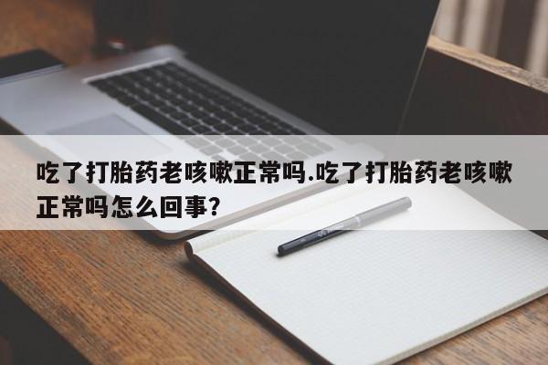 正品堕胎药咨询购买吃了打胎药老咳嗽正常吗.吃了打胎药老咳嗽正常吗怎么回事？