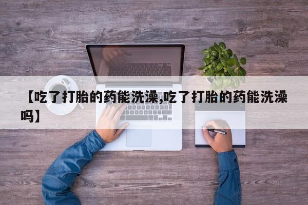 正品堕胎药咨询购买【吃了打胎的药能洗澡,吃了打胎的药能洗澡吗】