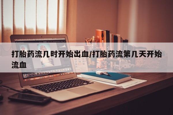正品堕胎药咨询购买打胎药流几时开始出血/打胎药流第几天开始流血