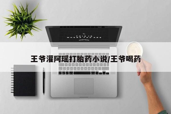 正品堕胎药咨询购买王爷灌阿瑶打胎药小说/王爷喝药