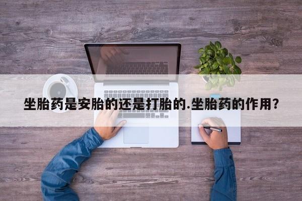 正品堕胎药咨询购买坐胎药是安胎的还是打胎的.坐胎药的作用？