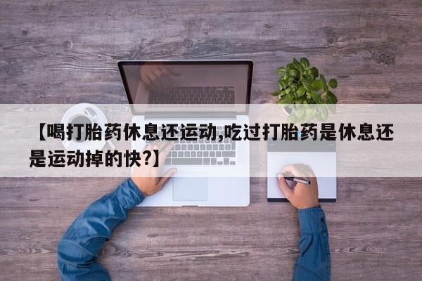 正品堕胎药咨询购买【喝打胎药休息还运动,吃过打胎药是休息还是运动掉的快?】