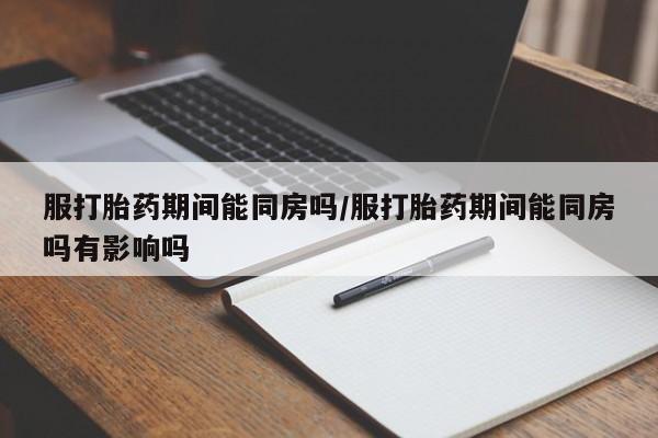 正品堕胎药咨询购买服打胎药期间能同房吗/服打胎药期间能同房吗有影响吗