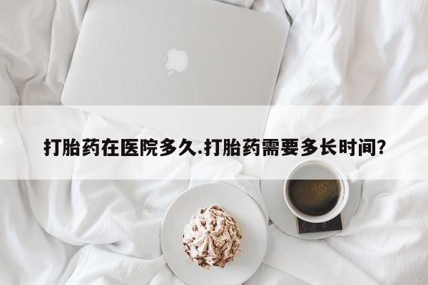 正品堕胎药咨询购买打胎药在医院多久.打胎药需要多长时间？