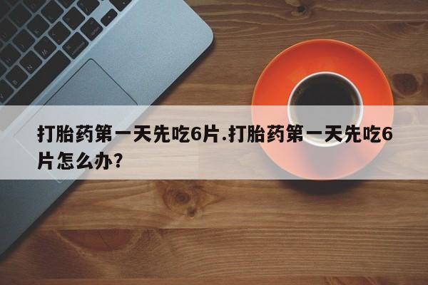 正品堕胎药咨询购买打胎药第一天先吃6片.打胎药第一天先吃6片怎么办？
