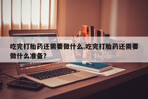 正品堕胎药咨询购买吃完打胎药还需要做什么.吃完打胎药还需要做什么准备？