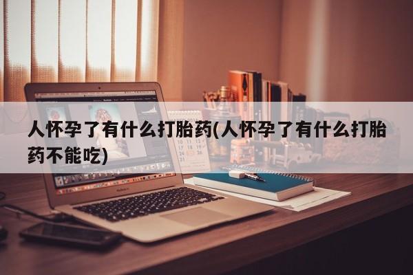 正品堕胎药咨询购买人怀孕了有什么打胎药(人怀孕了有什么打胎药不能吃)