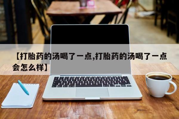 正品堕胎药咨询购买【打胎药的汤喝了一点,打胎药的汤喝了一点会怎么样】