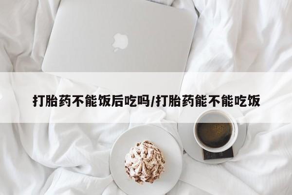 正品堕胎药咨询购买打胎药不能饭后吃吗/打胎药能不能吃饭