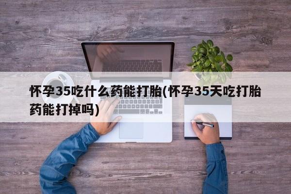 正品堕胎药咨询购买怀孕35吃什么药能打胎(怀孕35天吃打胎药能打掉吗)
