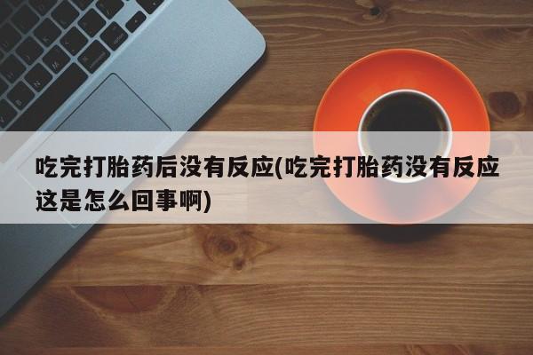 正品堕胎药咨询购买吃完打胎药后没有反应(吃完打胎药没有反应这是怎么回事啊)