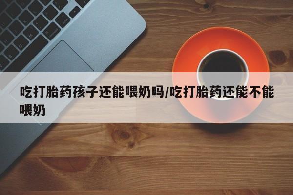 正品堕胎药咨询购买吃打胎药孩子还能喂奶吗/吃打胎药还能不能喂奶
