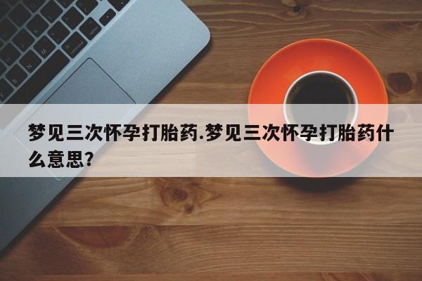 正品堕胎药咨询购买梦见三次怀孕打胎药.梦见三次怀孕打胎药什么意思？