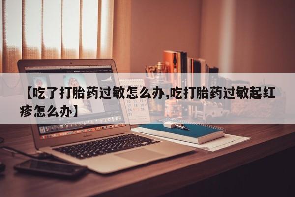 正品堕胎药咨询购买【吃了打胎药过敏怎么办,吃打胎药过敏起红疹怎么办】