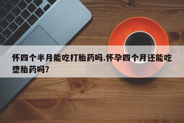 正品堕胎药咨询购买怀四个半月能吃打胎药吗.怀孕四个月还能吃堕胎药吗？