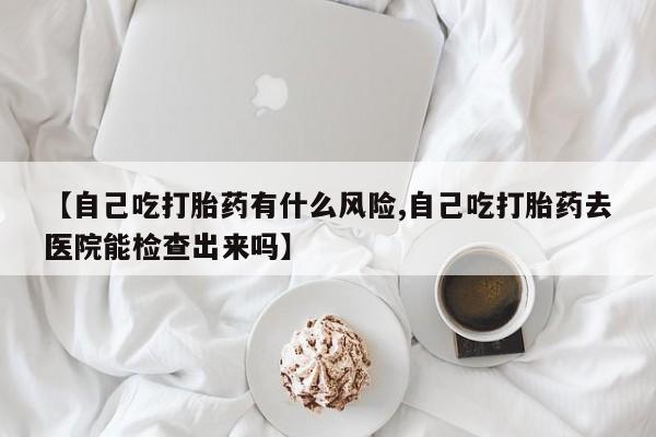正品堕胎药咨询购买【自己吃打胎药有什么风险,自己吃打胎药去医院能检查出来吗】