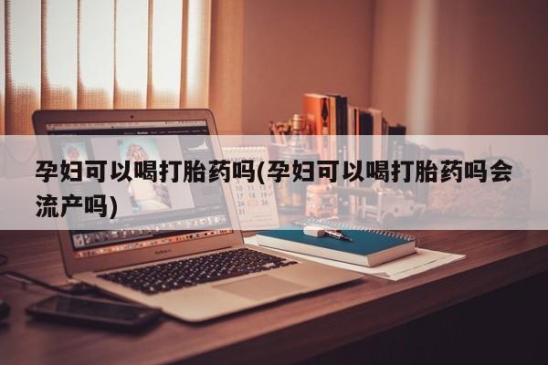 正品堕胎药咨询购买孕妇可以喝打胎药吗(孕妇可以喝打胎药吗会流产吗)