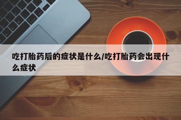 正品堕胎药咨询购买吃打胎药后的症状是什么/吃打胎药会出现什么症状