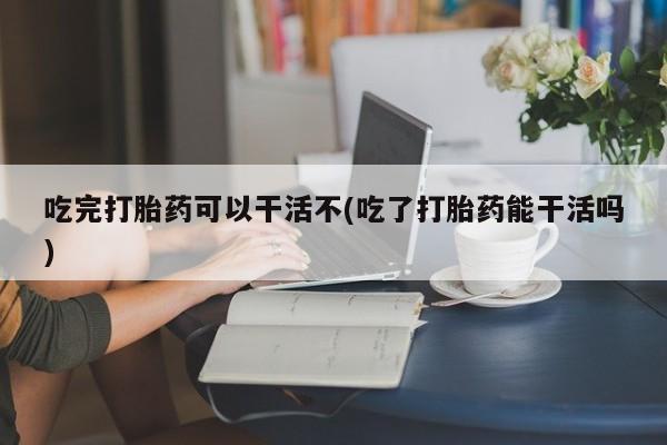 正品堕胎药咨询购买吃完打胎药可以干活不(吃了打胎药能干活吗)