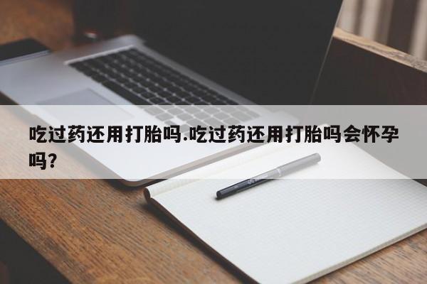 正品堕胎药咨询购买吃过药还用打胎吗.吃过药还用打胎吗会怀孕吗？