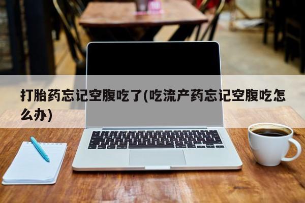 正品堕胎药咨询购买打胎药忘记空腹吃了(吃流产药忘记空腹吃怎么办)
