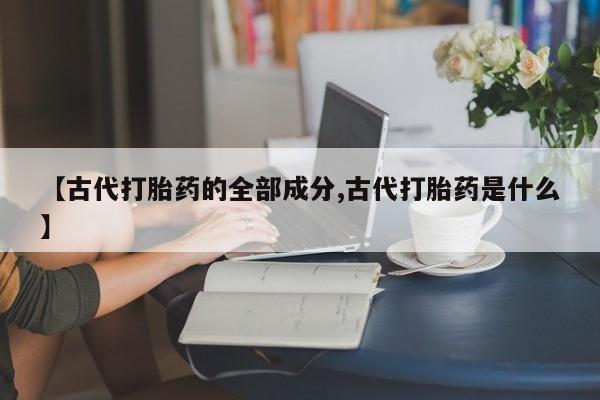 正品堕胎药咨询购买【古代打胎药的全部成分,古代打胎药是什么】