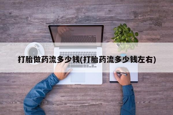 正品堕胎药咨询购买打胎做药流多少钱(打胎药流多少钱左右)