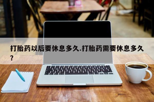 正品堕胎药咨询购买打胎药以后要休息多久.打胎药需要休息多久？