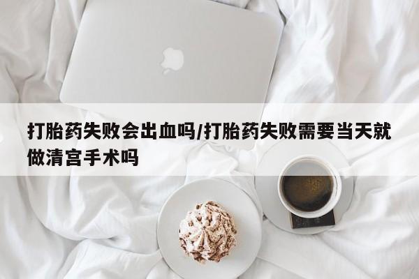 正品堕胎药咨询购买打胎药失败会出血吗/打胎药失败需要当天就做清宫手术吗