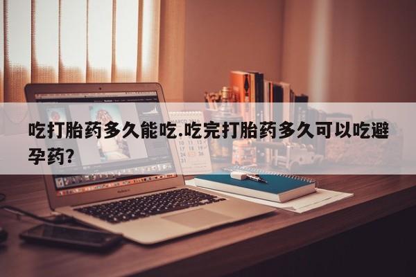 正品堕胎药咨询购买吃打胎药多久能吃.吃完打胎药多久可以吃避孕药？