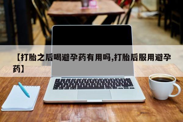 正品堕胎药咨询购买【打胎之后喝避孕药有用吗,打胎后服用避孕药】