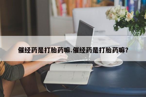 正品堕胎药咨询购买催经药是打胎药嘛.催经药是打胎药嘛？