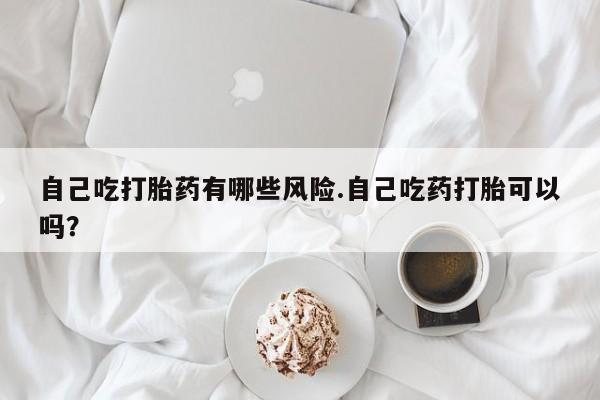 正品堕胎药咨询购买自己吃打胎药有哪些风险.自己吃药打胎可以吗？