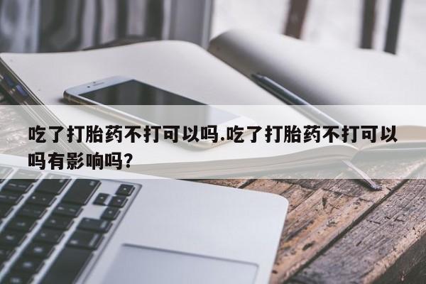 正品堕胎药咨询购买吃了打胎药不打可以吗.吃了打胎药不打可以吗有影响吗？