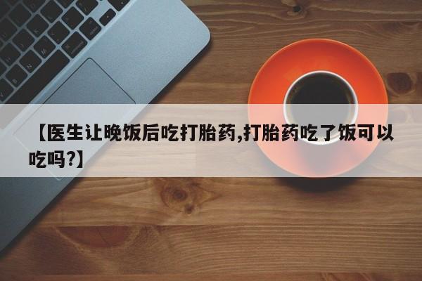 正品堕胎药咨询购买【医生让晚饭后吃打胎药,打胎药吃了饭可以吃吗?】