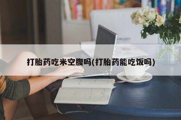 正品堕胎药咨询购买打胎药吃米空腹吗(打胎药能吃饭吗)