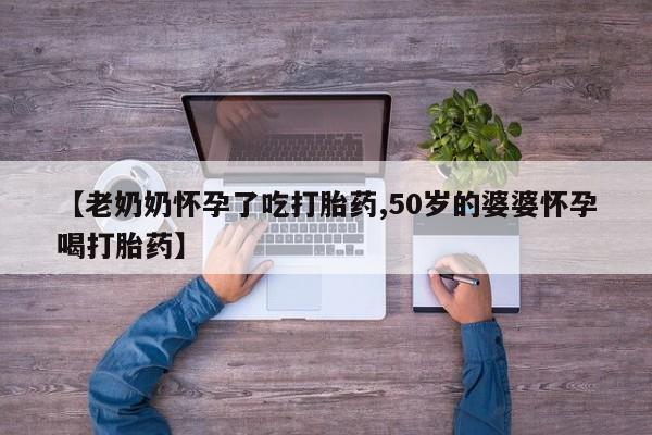 正品堕胎药咨询购买【老奶奶怀孕了吃打胎药,50岁的婆婆怀孕喝打胎药】