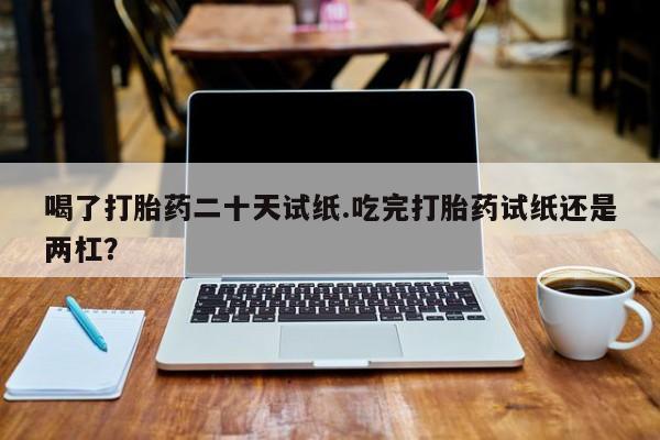 正品堕胎药咨询购买喝了打胎药二十天试纸.吃完打胎药试纸还是两杠？