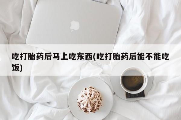 正品堕胎药咨询购买吃打胎药后马上吃东西(吃打胎药后能不能吃饭)