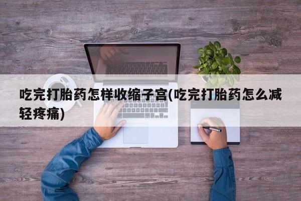 正品堕胎药咨询购买吃完打胎药怎样收缩子宫(吃完打胎药怎么减轻疼痛)