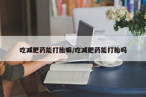正品堕胎药咨询购买吃减肥药能打胎嘛/吃减肥药能打胎吗