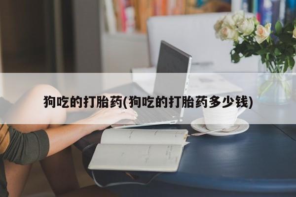 正品堕胎药咨询购买狗吃的打胎药(狗吃的打胎药多少钱)