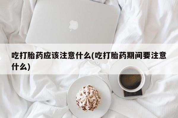 正品堕胎药咨询购买吃打胎药应该注意什么(吃打胎药期间要注意什么)