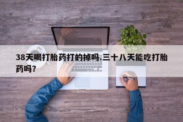 正品堕胎药咨询购买38天喝打胎药打的掉吗.三十八天能吃打胎药吗？